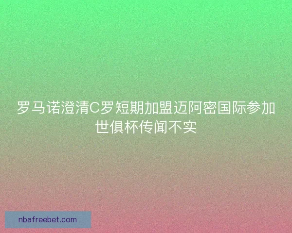 罗马诺澄清C罗短期加盟迈阿密国际参加世俱杯传闻不实