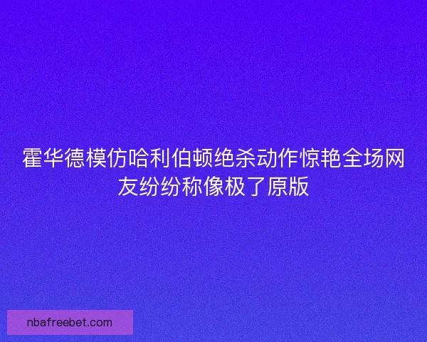 霍华德模仿哈利伯顿绝杀动作惊艳全场网友纷纷称像极了原版