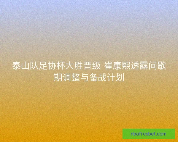 泰山队足协杯大胜晋级 崔康熙透露间歇期调整与备战计划