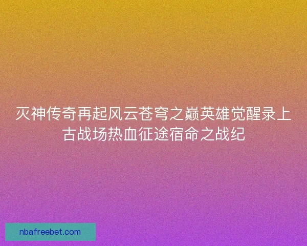 灭神传奇再起风云苍穹之巅英雄觉醒录上古战场热血征途宿命之战纪