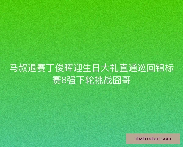 马叔退赛丁俊晖迎生日大礼直通巡回锦标赛8强下轮挑战囧哥