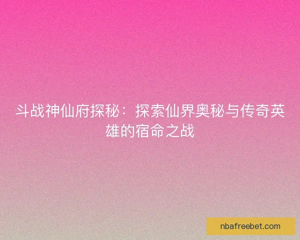 斗战神仙府探秘：探索仙界奥秘与传奇英雄的宿命之战