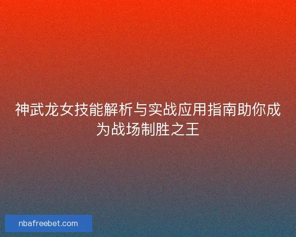 神武龙女技能解析与实战应用指南助你成为战场制胜之王