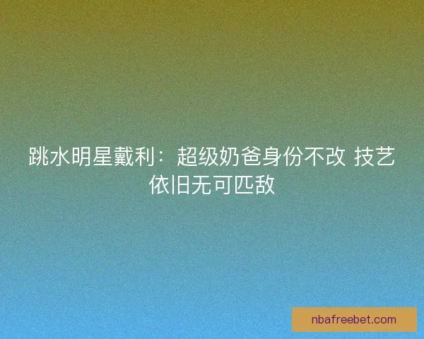 跳水明星戴利：超级奶爸身份不改 技艺依旧无可匹敌