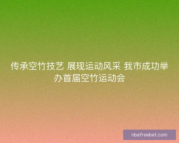 传承空竹技艺 展现运动风采 我市成功举办首届空竹运动会