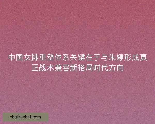 中国女排重塑体系关键在于与朱婷形成真正战术兼容新格局时代方向