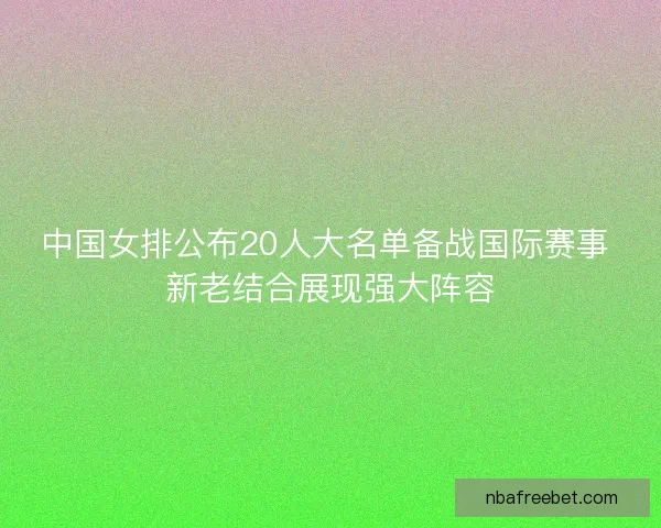 中国女排公布20人大名单备战国际赛事 新老结合展现强大阵容