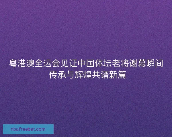 粤港澳全运会见证中国体坛老将谢幕瞬间 传承与辉煌共谱新篇