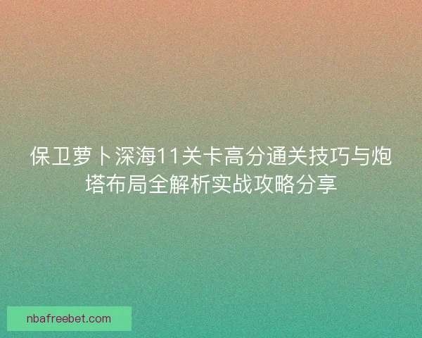 保卫萝卜深海11关卡高分通关技巧与炮塔布局全解析实战攻略分享