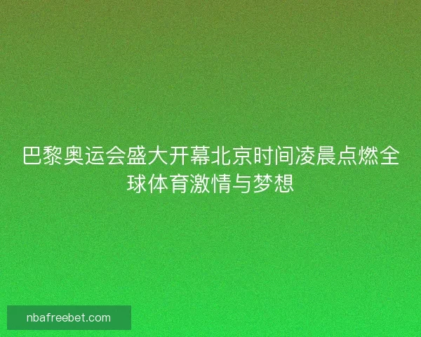 巴黎奥运会盛大开幕北京时间凌晨点燃全球体育激情与梦想