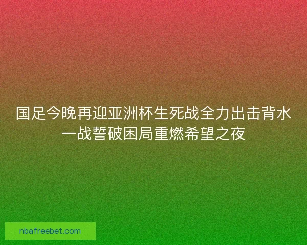 国足今晚再迎亚洲杯生死战全力出击背水一战誓破困局重燃希望之夜