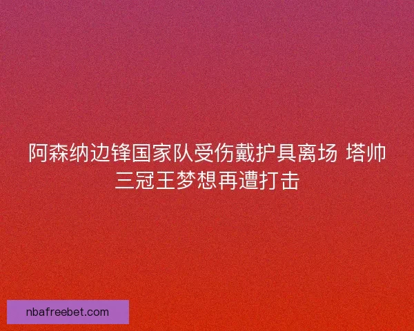 阿森纳边锋国家队受伤戴护具离场 塔帅三冠王梦想再遭打击