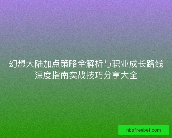 幻想大陆加点策略全解析与职业成长路线深度指南实战技巧分享大全