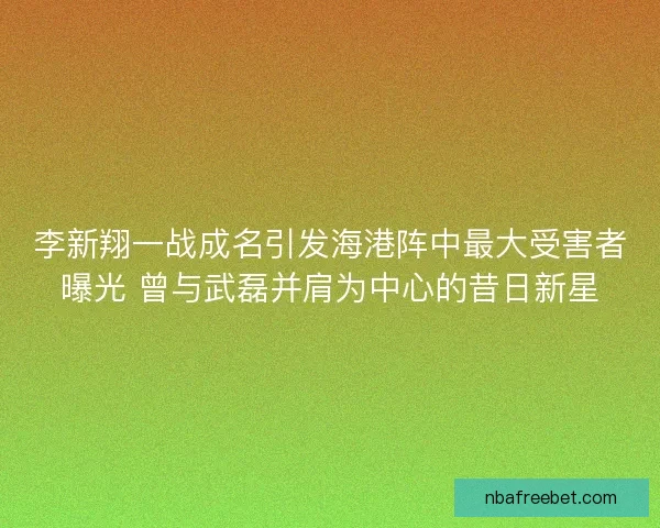 李新翔一战成名引发海港阵中最大受害者曝光 曾与武磊并肩为中心的昔日新星