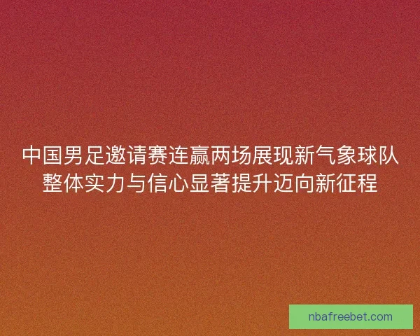 中国男足邀请赛连赢两场展现新气象球队整体实力与信心显著提升迈向新征程
