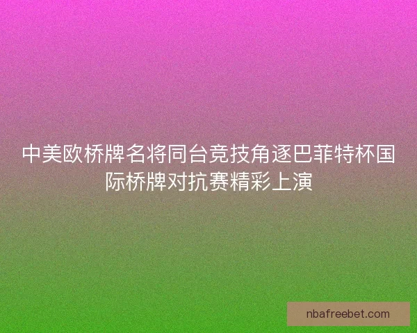 中美欧桥牌名将同台竞技角逐巴菲特杯国际桥牌对抗赛精彩上演
