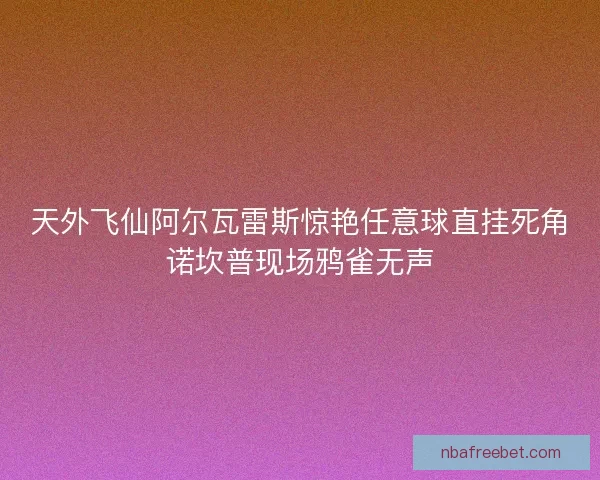 天外飞仙阿尔瓦雷斯惊艳任意球直挂死角诺坎普现场鸦雀无声