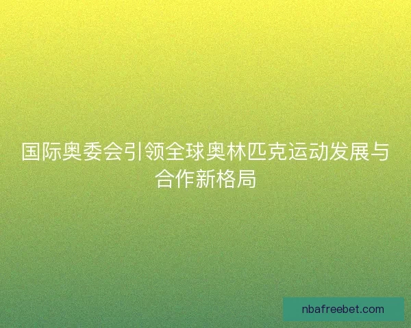 国际奥委会引领全球奥林匹克运动发展与合作新格局