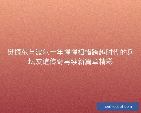 樊振东与波尔十年惺惺相惜跨越时代的乒坛友谊传奇再续新篇章精彩